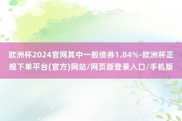 欧洲杯2024官网其中一般债券1.84%-欧洲杯正规下单平台(官方)网站/网页版登录入口/手机版