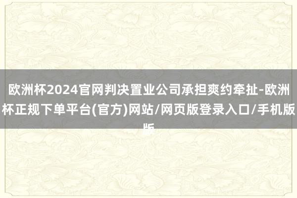 欧洲杯2024官网判决置业公司承担爽约牵扯-欧洲杯正规下单平台(官方)网站/网页版登录入口/手机版