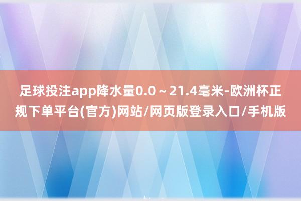 足球投注app降水量0.0～21.4毫米-欧洲杯正规下单平台(官方)网站/网页版登录入口/手机版