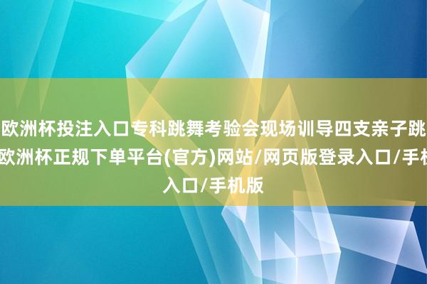 欧洲杯投注入口专科跳舞考验会现场训导四支亲子跳舞-欧洲杯正规下单平台(官方)网站/网页版登录入口/手机版