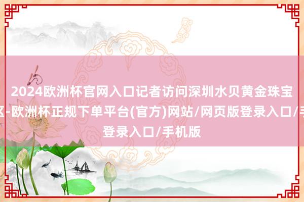 2024欧洲杯官网入口记者访问深圳水贝黄金珠宝积存区-欧洲杯正规下单平台(官方)网站/网页版登录入口/手机版