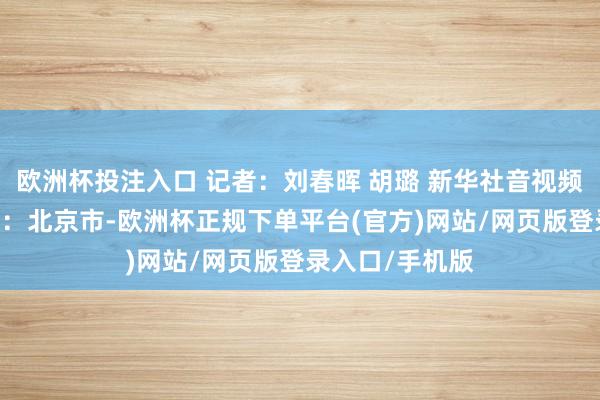 欧洲杯投注入口 记者：刘春晖 胡璐 新华社音视频部制作 发布于：北京市-欧洲杯正规下单平台(官方)网站/网页版登录入口/手机版