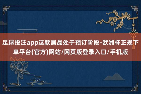 足球投注app这款居品处于预订阶段-欧洲杯正规下单平台(官方)网站/网页版登录入口/手机版