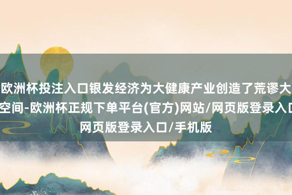 欧洲杯投注入口银发经济为大健康产业创造了荒谬大的念念象空间-欧洲杯正规下单平台(官方)网站/网页版登录入口/手机版