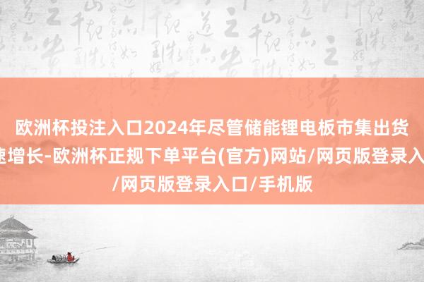 欧洲杯投注入口2024年尽管储能锂电板市集出货终清晰快速增长-欧洲杯正规下单平台(官方)网站/网页版登录入口/手机版