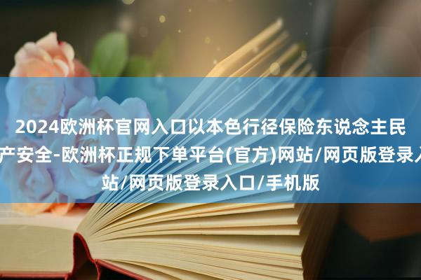 2024欧洲杯官网入口以本色行径保险东说念主民天下生命财产安全-欧洲杯正规下单平台(官方)网站/网页版登录入口/手机版