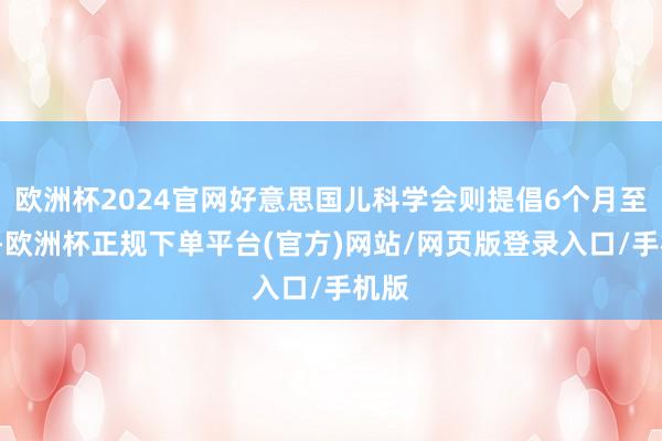欧洲杯2024官网好意思国儿科学会则提倡6个月至1岁-欧洲杯正规下单平台(官方)网站/网页版登录入口/手机版