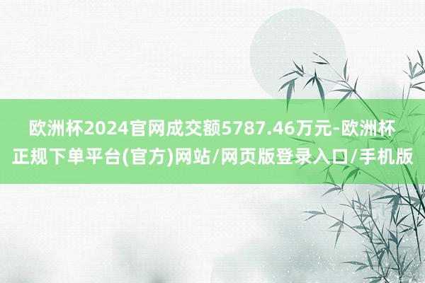 欧洲杯2024官网成交额5787.46万元-欧洲杯正规下单平台(官方)网站/网页版登录入口/手机版