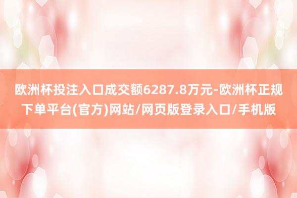 欧洲杯投注入口成交额6287.8万元-欧洲杯正规下单平台(官方)网站/网页版登录入口/手机版