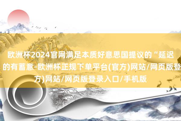 欧洲杯2024官网满足本质好意思国提议的“延迟第一阶段和谈”的有蓄意-欧洲杯正规下单平台(官方)网站/网页版登录入口/手机版