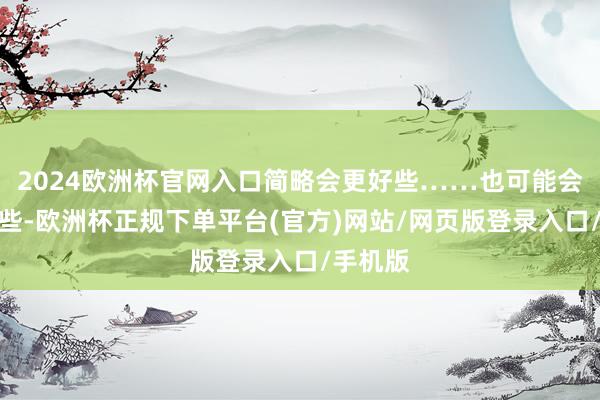2024欧洲杯官网入口简略会更好些……也可能会更低廉些-欧洲杯正规下单平台(官方)网站/网页版登录入口/手机版