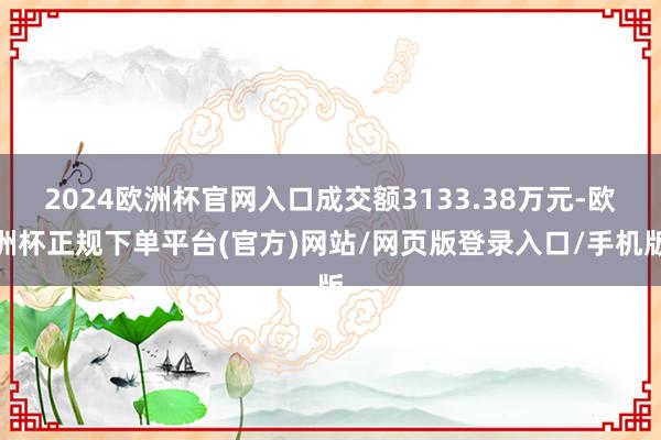 2024欧洲杯官网入口成交额3133.38万元-欧洲杯正规下单平台(官方)网站/网页版登录入口/手机版
