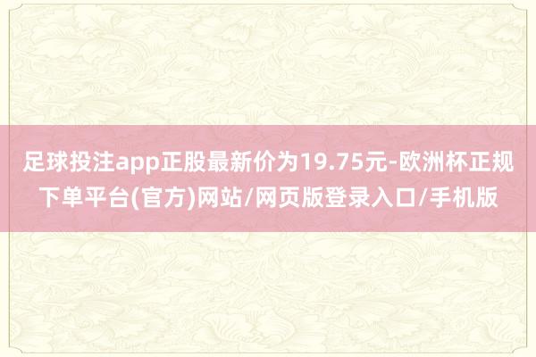 足球投注app正股最新价为19.75元-欧洲杯正规下单平台(官方)网站/网页版登录入口/手机版
