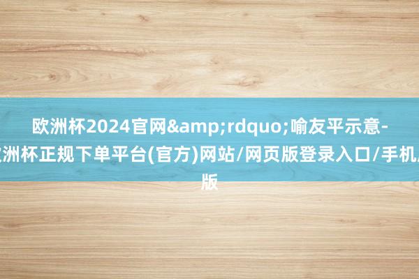 欧洲杯2024官网&rdquo;喻友平示意-欧洲杯正规下单平台(官方)网站/网页版登录入口/手机版