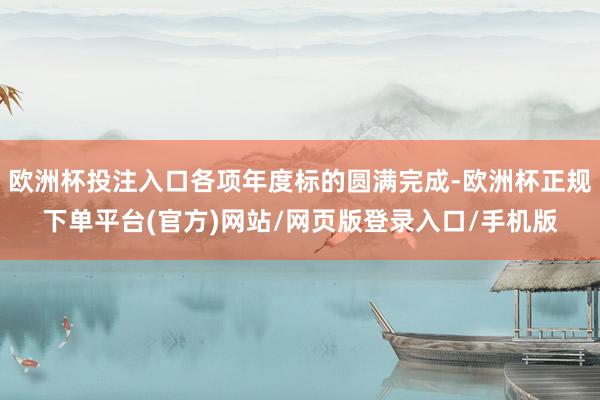 欧洲杯投注入口各项年度标的圆满完成-欧洲杯正规下单平台(官方)网站/网页版登录入口/手机版