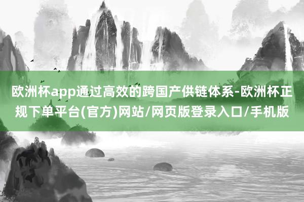 欧洲杯app通过高效的跨国产供链体系-欧洲杯正规下单平台(官方)网站/网页版登录入口/手机版