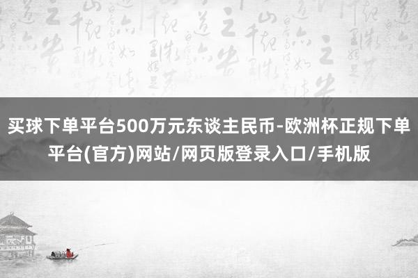 买球下单平台500万元东谈主民币-欧洲杯正规下单平台(官方)网站/网页版登录入口/手机版