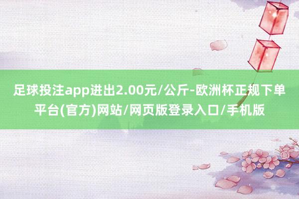 足球投注app进出2.00元/公斤-欧洲杯正规下单平台(官方)网站/网页版登录入口/手机版