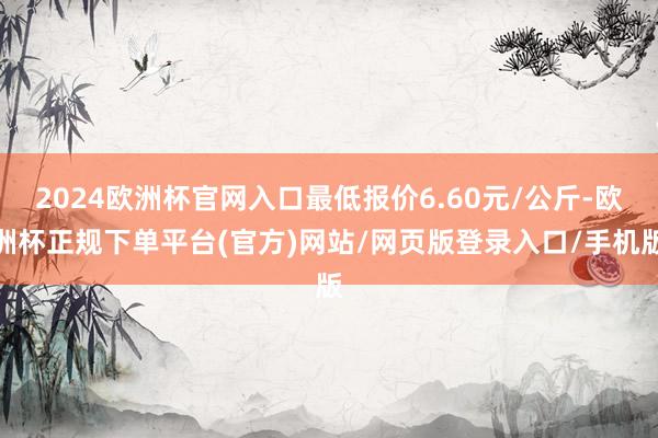 2024欧洲杯官网入口最低报价6.60元/公斤-欧洲杯正规下单平台(官方)网站/网页版登录入口/手机版