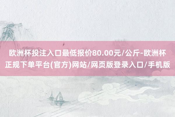 欧洲杯投注入口最低报价80.00元/公斤-欧洲杯正规下单平台(官方)网站/网页版登录入口/手机版