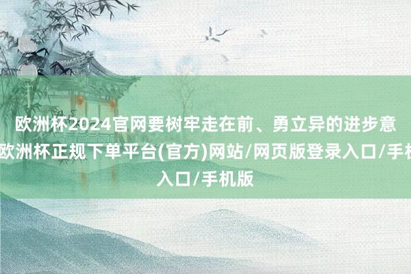 欧洲杯2024官网要树牢走在前、勇立异的进步意志-欧洲杯正规下单平台(官方)网站/网页版登录入口/手机版