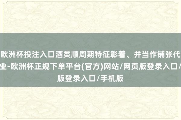 欧洲杯投注入口酒类顺周期特征彰着、并当作铺张代表性行业-欧洲杯正规下单平台(官方)网站/网页版登录入口/手机版