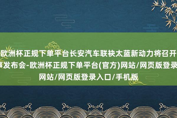 欧洲杯正规下单平台长安汽车联袂太蓝新动力将召开固态电板本事发布会-欧洲杯正规下单平台(官方)网站/网页版登录入口/手机版