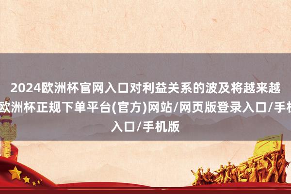 2024欧洲杯官网入口对利益关系的波及将越来越深-欧洲杯正规下单平台(官方)网站/网页版登录入口/手机版