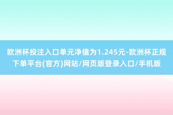 欧洲杯投注入口单元净值为1.245元-欧洲杯正规下单平台(官方)网站/网页版登录入口/手机版