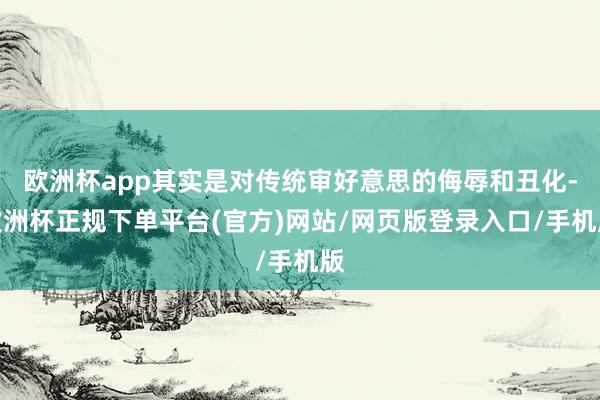 欧洲杯app其实是对传统审好意思的侮辱和丑化-欧洲杯正规下单平台(官方)网站/网页版登录入口/手机版