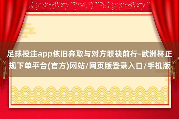 足球投注app依旧弃取与对方联袂前行-欧洲杯正规下单平台(官方)网站/网页版登录入口/手机版
