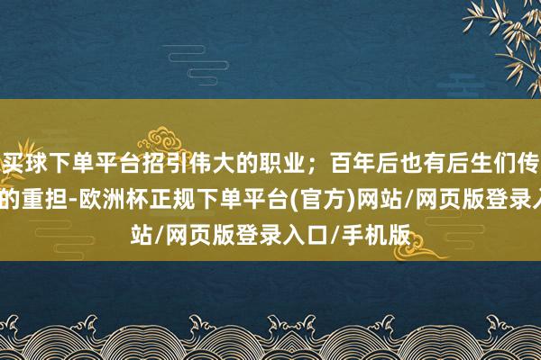 买球下单平台招引伟大的职业；百年后也有后生们传承红色血脉的重担-欧洲杯正规下单平台(官方)网站/网页版登录入口/手机版