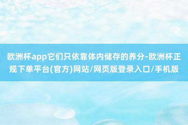 欧洲杯app它们只依靠体内储存的养分-欧洲杯正规下单平台(官方)网站/网页版登录入口/手机版