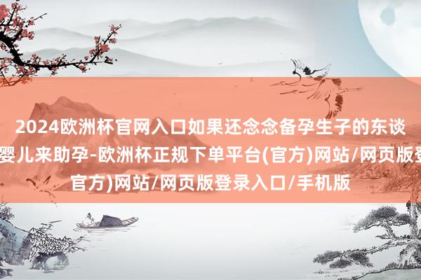2024欧洲杯官网入口如果还念念备孕生子的东谈主不错遴荐试管婴儿来助孕-欧洲杯正规下单平台(官方)网站/网页版登录入口/手机版