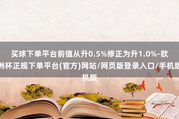 买球下单平台前值从升0.5%修正为升1.0%-欧洲杯正规下单平台(官方)网站/网页版登录入口/手机版