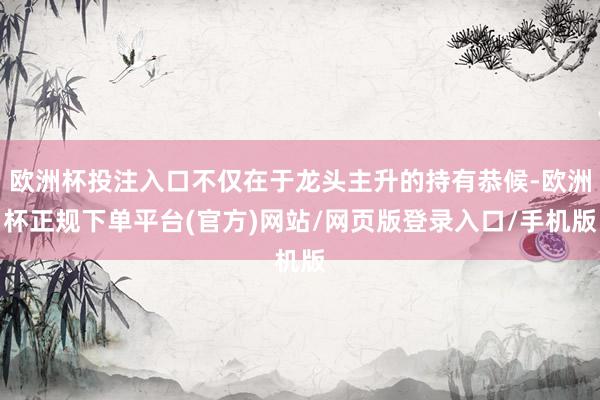 欧洲杯投注入口不仅在于龙头主升的持有恭候-欧洲杯正规下单平台(官方)网站/网页版登录入口/手机版