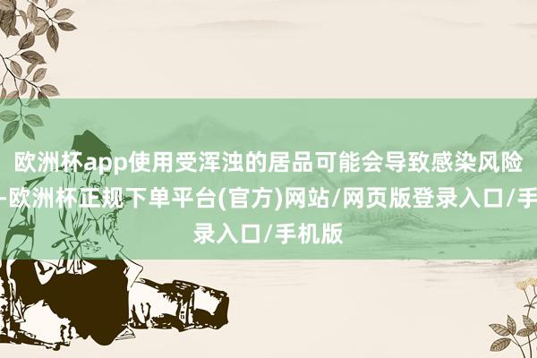 欧洲杯app使用受浑浊的居品可能会导致感染风险加多-欧洲杯正规下单平台(官方)网站/网页版登录入口/手机版