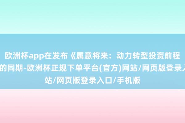 欧洲杯app在发布《属意将来：动力转型投资前程探索》申诉的同期-欧洲杯正规下单平台(官方)网站/网页版登录入口/手机版