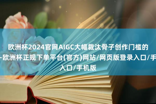 欧洲杯2024官网AIGC大幅裁汰骨子创作门槛的同期-欧洲杯正规下单平台(官方)网站/网页版登录入口/手机版