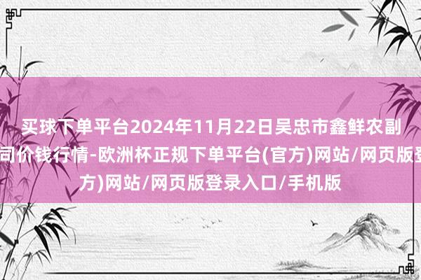 买球下单平台2024年11月22日吴忠市鑫鲜农副家具市集有限公司价钱行情-欧洲杯正规下单平台(官方)网站/网页版登录入口/手机版