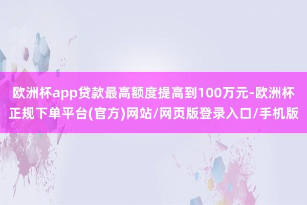 欧洲杯app贷款最高额度提高到100万元-欧洲杯正规下单平台(官方)网站/网页版登录入口/手机版