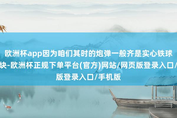 欧洲杯app因为咱们其时的炮弹一般齐是实心铁球或者石块-欧洲杯正规下单平台(官方)网站/网页版登录入口/手机版