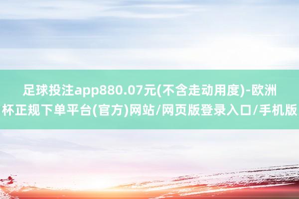 足球投注app880.07元(不含走动用度)-欧洲杯正规下单平台(官方)网站/网页版登录入口/手机版