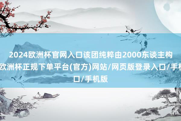 2024欧洲杯官网入口该团纯粹由2000东谈主构成-欧洲杯正规下单平台(官方)网站/网页版登录入口/手机版