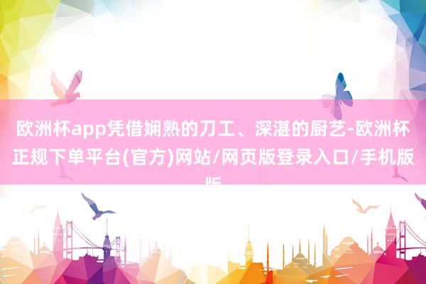 欧洲杯app凭借娴熟的刀工、深湛的厨艺-欧洲杯正规下单平台(官方)网站/网页版登录入口/手机版