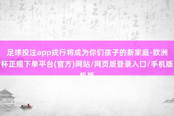 足球投注app戎行将成为你们孩子的新家庭-欧洲杯正规下单平台(官方)网站/网页版登录入口/手机版
