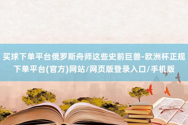 买球下单平台俄罗斯舟师这些史前巨兽-欧洲杯正规下单平台(官方)网站/网页版登录入口/手机版