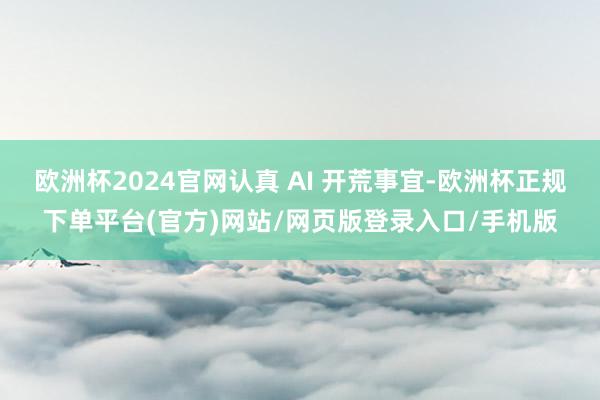 欧洲杯2024官网认真 AI 开荒事宜-欧洲杯正规下单平台(官方)网站/网页版登录入口/手机版