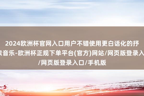 2024欧洲杯官网入口用户不错使用更白话化的抒发神情搜索音乐-欧洲杯正规下单平台(官方)网站/网页版登录入口/手机版