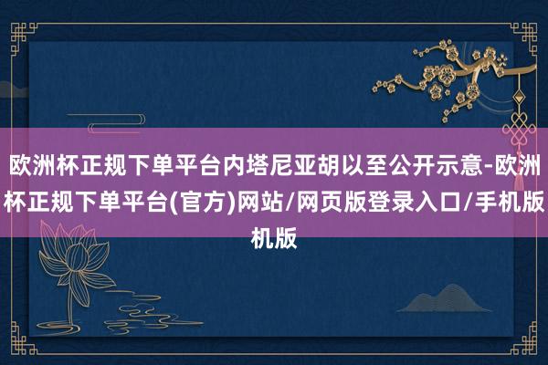 欧洲杯正规下单平台内塔尼亚胡以至公开示意-欧洲杯正规下单平台(官方)网站/网页版登录入口/手机版